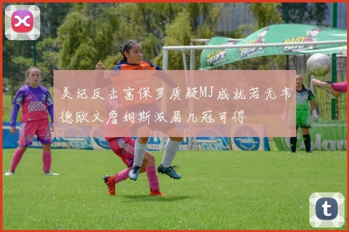 美记反击富保罗质疑MJ成就若无韦德欧文詹姆斯浓眉几冠可得