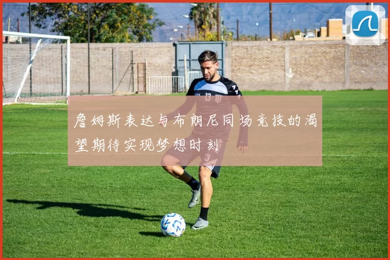 詹姆斯表达与布朗尼同场竞技的渴望期待实现梦想时刻
