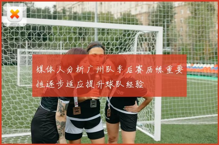 媒体人分析广州队季后赛历练重要性逐步适应提升球队经验