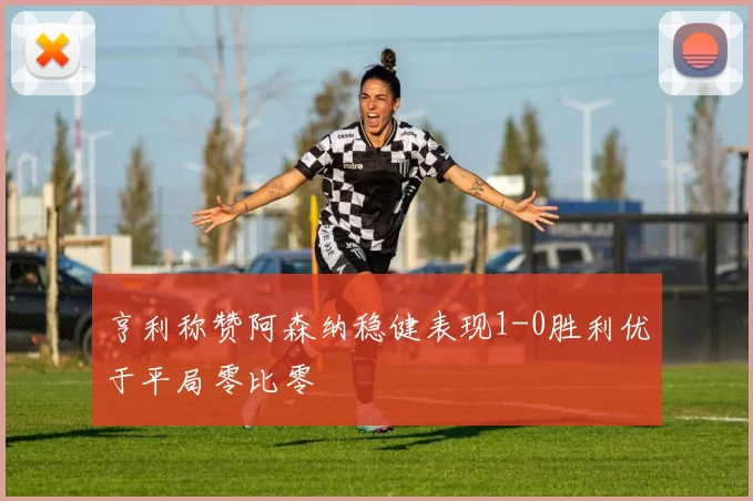 亨利称赞阿森纳稳健表现1-0胜利优于平局零比零