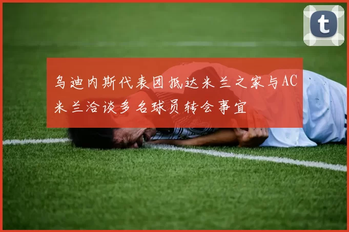 乌迪内斯代表团抵达米兰之家与AC米兰洽谈多名球员转会事宜