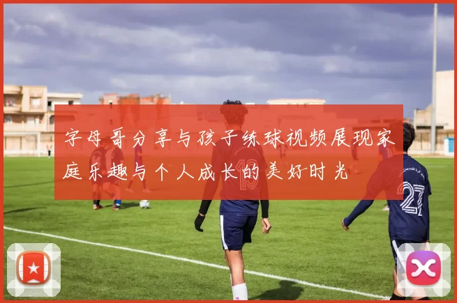 字母哥分享与孩子练球视频展现家庭乐趣与个人成长的美好时光