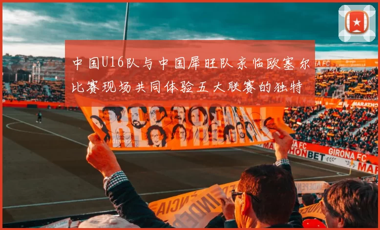 中国U16队与中国犀旺队亲临欧塞尔比赛现场共同体验五大联赛的独特魅力
