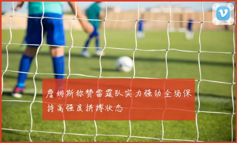 詹姆斯称赞雷霆队实力强劲全场保持高强度拼搏状态