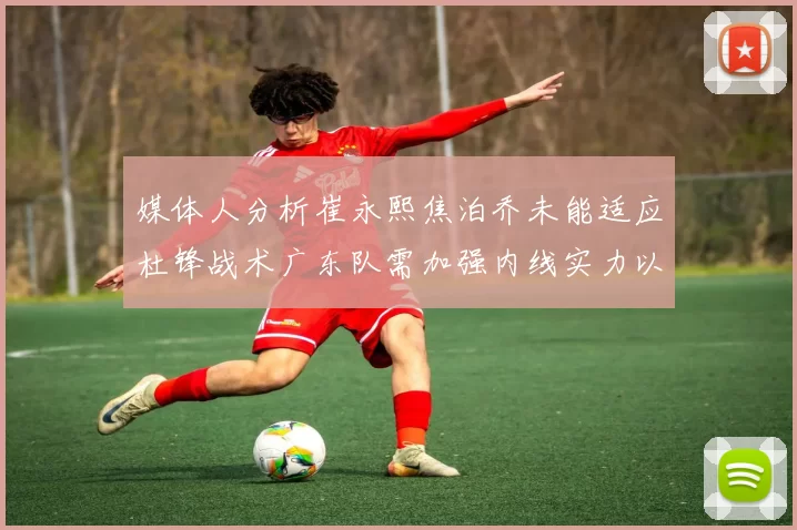 媒体人分析崔永熙焦泊乔未能适应杜锋战术广东队需加强内线实力以提升竞争力